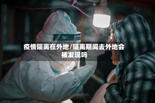 疫情隔离在外地/隔离期间去外地会被发现吗-第3张图片