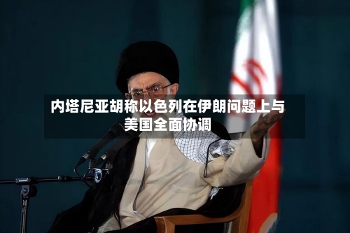内塔尼亚胡称以色列在伊朗问题上与美国全面协调-第2张图片